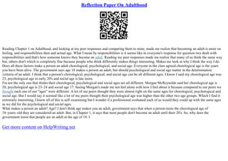 Reflection Paper On Adulthood
Reading Chapter 1 on Adulthood, and looking at my peer responses and comparing them to mine, made me realize that becoming an adult is more on
feeling, and responsibilities then and actual age. What I mean by responsibilities is it seems like in everyone's response for question two dealt with
responsibilities and that's how someone knows they became an adult. Reading my peer responses made me realize that many of us think the same way
but, others don't which is completely fine because people who think differently makes things interesting. Makes me look at why I think the way I do.
Does all these factors make a person an adult chorological, psychological, and social age. Everyone in the class agreed chorological age is the years
you have been alive. The government says age 18 makes a person an adult, but should psychological and social age matter in the determination
/criteria of an adult. I think that a person's chorological, psychological, and social age can be all different ages. I know I said my chorological age was
23, psychological age in early 20's and social age is late teens.
I'm not the only one that thinks their chorological, psychological and social ages are all different. Morgan McReynolds said her chorological age is
20, psychological age is 23–24 and social age 17. Seeing Morgan's made me not feel alone with how I feel about it because compared to our peers we
thought each one of our "ages" were different. A lot of our peers thought they were almost right on the same ages for chorological, psychological and
social age. But I would say it seemed like a lot of my peers thought their psychological age was higher than the other two age groups. Which I find it
extremely interesting, I know all of this is self–examining but I wonder if a professional evaluated each of us would they could up with the same ages
as we did for the psychological and social ages.
What makes a person an adult? Age? I don't think age makes you an adult, government says that when a person turns the chorological age of
18–years–old they are considered an adult. But, in Chapter 1, it says that most people don't become an adult until their 20's. So, why does the
government insist that people are an adult at the age of 18. I
Get more content on HelpWriting.net
 