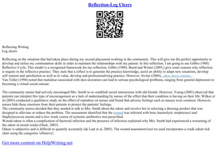 Reflection-Leg Ulcers
Reflecting Writing
Leg ulcers
Reflecting on the situation that had taken place during my second placement working in the community. This will give me the perfect opportunity to
develop and utilise my commutation skills in order to maintain the relationships with my patient. In this reflection, I am going to use Gibbs (1988)
Reflective Cycle. This model is a recognised framework for my reflection. Gibbs (1988). Baird and Winter (2005,) give some reasons why reflection
is require in the reflective practice. They state that a reflect is to generate the practice knowledge, assist an ability to adapt new situations, develop
self–esteem and satisfaction as well as to value, develop and professionalizing practice. However, Siviter (2004)...show more content...
Van Toller (1994) noted that malodour associated with skin ulceration can lead to serious psychological problems, ranging from general depression to
becoming a virtual social outcast.
The community nurses had actively encouraged Mrs. Smith to re–establish social interactions with old friends. However, Young (2005) observed that
patients can interpret this type of encouragement as a lack of understanding by nurses of the effect that their condition is having on their life. Wilkes et
al (2003) conducted a qualitative study on the effect of malodour on nurses and found that adverse feelings such as nausea were common. However,
nurses hide these emotions from their patients to protect the patients' feelings.
The community nurses decided that they needed to talk to Mrs. Smith about the odour and involve her in selecting a dressing product that was
designed to alleviate or reduce the problem. The assessment identified that the wound was infected with beta–haemolytic streptococci and
Staphylococcus aureus and a two–week course of systemic antibiotics was prescribed.
Wound odour is often a complication of bacterial infection and the presence of infection explained why Mrs. Smith had experienced a worsening of
the odour in recent weeks (Hack, 2003).
Odour is subjective and is difficult to quantify accurately (de Laat et al, 2005). The wound assessment tool we used incorporates a crude odour tick
chart using the categories 'offensive',
Get more content on HelpWriting.net
 