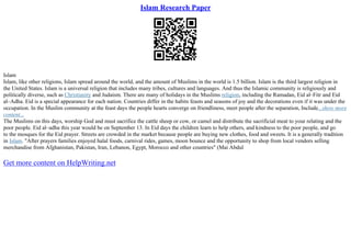 Islam Research Paper
Islam
Islam, like other religions, Islam spread around the world, and the amount of Muslims in the world is 1.5 billion. Islam is the third largest religion in
the United States. Islam is a universal religion that includes many tribes, cultures and languages. And thus the Islamic community is religiously and
politically diverse, such as Christianity and Judaism. There are many of holidays in the Muslims religion, including the Ramadan, Eid al–Fitr and Eid
al–Adha. Eid is a special appearance for each nation. Countries differ in the habits feasts and seasons of joy and the decorations even if it was under the
occupation. In the Muslim community at the feast days the people hearts converge on friendliness, meet people after the separation, Include...show more
content...
The Muslims on this days, worship God and must sacrifice the cattle sheep or cow, or camel and distribute the sacrificial meat to your relating and the
poor people. Eid al–adha this year would be on September 13. In Eid days the children learn to help others, and kindness to the poor people, and go
to the mosques for the Eid prayer. Streets are crowded in the market because people are buying new clothes, food and sweets. It is a generally tradition
in Islam. "After prayers families enjoyed halal foods, carnival rides, games, moon bounce and the opportunity to shop from local vendors selling
merchandise from Afghanistan, Pakistan, Iran, Lebanon, Egypt, Morocco and other countries" (Mai Abdul
Get more content on HelpWriting.net
 