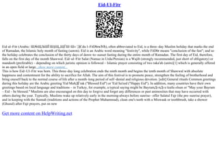 Eid-Ul-Fitr
Eid ul–Fitr (Arabic: Ш№ЩЉШЇ Ш§Щ„ЩЃШ·Ш± 'ДЄdu l–Fiб№rвЂЋ), often abbreviated to Eid, is a three–day Muslim holiday that marks the end
of Ramadan, the Islamic holy month of fasting (sawm). Eid is an Arabic word meaning "festivity", while Fiб№r means "conclusion of the fast"; and so
the holiday celebrates the conclusion of the thirty days of dawn–to–sunset fasting during the entire month of Ramadan. The first day of Eid, therefore,
falls on the first day of the month Shawwal. Eid–ul–Fitr Salat (Namaz in Urdu/Persian) is a Wajib (strongly recommended, just short of obligatory) or
mandoob (preferable) – depending on which juristic opinion is followed – Islamic prayer consisting of two raka'ah (units)[1] which is generally offered
in an open field or large...show more content...
This is how Eid–Ul–Fitr was born. This three–day long celebration ends the ninth month and begins the tenth month of Shawwal with absolute
happiness and contentment for the ability to sacrifice for Allah. The aim of this festival is to promote peace, strengthen the feeling of brotherhood and
bring oneself back to the normal course of life after a month–long period of self–denial and religious devotion. [edit] General rituals Common greetings
during this holiday are the Arabic greeting 'Eid MubДЃrak ("Blessed Eid") or 'Eid Sa'eed ("Happy Eid"). In addition, many countries have their own
greetings based on local language and traditions – in Turkey, for example, a typical saying might be BayramД±nД±z kutlu olsun or "May your Bayram
– Eid – be blessed." Muslims are also encouraged on this day to forgive and forget any differences or past animosities that may have occurred with
others during the year. Typically, Muslims wake up relatively early in the morning
–always before sunrise– offer Salatul Fajr (the pre–sunrise prayer),
and in keeping with the Sunnah (traditions and actions of the Prophet Muhammad), clean one's teeth with a Miswaak or toothbrush, take a shower
(Ghusul) after Fajr prayers, put on new
Get more content on HelpWriting.net
 