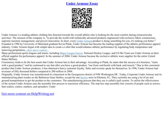 Under Armour Essay
Under Armour is a leading athletic clothing line directed towards the overall athlete who is looking for the most comfort during extracurricular
activities. The mission of the company is, "to provide the world with technically advanced products engineered with exclusive fabric construction,
supreme moisture management, and proven innovation. In short, every Under Armour product is doing something for you; it's making you better."
Founded in 1996 by University of Maryland graduate Kevin Plank, Under Armour has become the leading supplier of the athletic performance apparel
industry. Under Armour began with simple idea to create a t–shirt that would enhance athletic performance by regulating body temperature and
removing perspiration...show more content...
Many professional sports leagues and teams, including Major League Soccer, National Hockey League, and US Ski Team use Under Armour as their
official supplier for performance apparel. In the summer of 2004, Under Armour became the exclusive athletic ware supplier for the entire United
States Military.
Consistency tends to be the best assets that Under Armour has to their advantage. According to Plank, he states that the success of a business, "starts
with a good product," and he continued to say that after you have a good product, "use front–end hustle with back–end muscle." Due to this consistent
product that Under Armour produces, it has obtained a heavy customer loyalty. Sales and revenue speak for themselves. In 1996, Under Armour had
revenues of fifty thousand dollars compared to 200 million in 2004.
Originally, Under Armour was manufactured in a basement in the Georgetown district of NW Washington DC. Today, Corporate Under Armour and its
manufacturing plant resides on the Baltimore Inner Harbor, except for one factory store in Ellenton, FL. They currently are using a lot of air and
ground transportation to get the product to the customers. The manufacturing process that they use is called a pull system. To utilize the effectiveness
of the system Under Armour uses the assembly line process to maximize efficiency. The step bye step assembly line consists of people such as sewers,
heat sealers, cutters, markers, and spreaders. Under
Get more content on HelpWriting.net
 