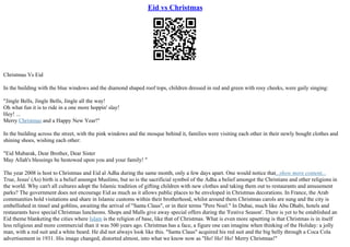 Eid vs Christmas
Christmas Vs Eid
In the building with the blue windows and the diamond shaped roof tops, children dressed in red and green with rosy cheeks, were gaily singing:
"Jingle Bells, Jingle Bells, Jingle all the way!
Oh what fun it is to ride in a one more hoppin' slay!
Hey! ...
Merry Christmas and a Happy New Year!"
In the building across the street, with the pink windows and the mosque behind it, families were visiting each other in their newly bought clothes and
shining shoes, wishing each other:
"Eid Mubarak, Dear Brother, Dear Sister
May Allah's blessings be bestowed upon you and your family! "
The year 2008 is host to Christmas and Eid al Adha during the same month, only a few days apart. One would notice that...show more content...
True, Jesus' (As) birth is a belief amongst Muslims, but so is the sacrificial symbol of the Adha a belief amongst the Christians and other religions in
the world. Why can't all cultures adopt the Islamic tradition of gifting children with new clothes and taking them out to restaurants and amusement
parks? The government does not encourage Eid as much as it allows public places to be enveloped in Christmas decorations. In France, the Arab
communities hold visitations and share in Islamic customs within their brotherhood, whilst around them Christmas carols are sung and the city is
embellished in tinsel and goblins, awaiting the arrival of "Santa Claus", or in their terms "Pere Noel." In Dubai, much like Abu Dhabi, hotels and
restaurants have special Christmas luncheons. Shops and Malls give away special offers during the 'Festive Season'. There is yet to be established an
Eid theme blanketing the cities where Islam is the religion of base, like that of Christmas. What is even more upsetting is that Christmas is in itself
less religious and more commercial than it was 500 years ago. Christmas has a face, a figure one can imagine when thinking of the Holiday: a jolly
man, with a red suit and a white beard. He did not always look like this. "Santa Claus" acquired his red suit and the big belly through a Coca Cola
advertisement in 1931. His image changed, distorted almost, into what we know now as "Ho! Ho! Ho! Merry Christmas!"
 
