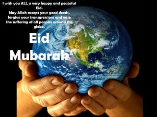 I wish you ALL a very happy and peaceful
                    Eid.
    May Allah accept your good deeds,
   forgive your transgressions and ease
  the suffering of all peoples around the
                   globe.


     Eid
   Mubarak
 