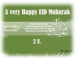 A very Happy EID Mubarak
     When my arms When my arms Can’t
     Can’t reach people close to my heart.
             reach
     people close to my them with my prayers.
          I always hug heart.
     I alwaysMay them with my prayers. you.
              hug Allah’s peace be with
     May Allah’s peace be with you.
     A very happy EID Mubarak 2 U.


                    2 U.
 