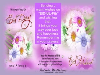 Sending u
warm wishes on
  "EID-UL-Fitr"
   and wishing
        that,
  it brings your
 way ever joys
and happiness.
 Remember me
in your prayers.
 