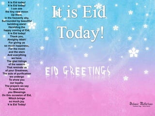 It is Eid today!
      It is Eid today!
          I can see
   the tiny new moon
          Up there,
  in the heavenly sky,
Surrounded by beautiful
     twinkling stars!
       Heralding the
 happy coming of Eid,
      It is Eid today!
         Thank you,
     Almighty Allah!
       For giving us
 so much happiness,
       For the moon
       and the stars
     And everything
          we have,
    The glad tidings
       of the season
    That reminds us
   of your Greatness,
The acts of purification
        we undergo
        To show you
         our loyalty,
  The prayers we say
       To seek from
      you Blessings
On this occasion of Eid,
       Which brings
        so much joy.
      It is Eid Today!
 