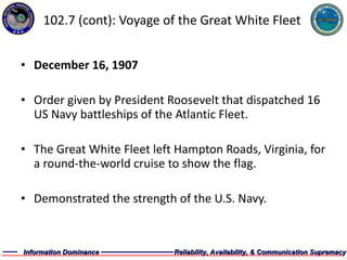 102.7 (cont): Voyage of the Great White Fleet December 16, 1907 Order given by President Roosevelt that dispatched 16 US Navy battleships of the Atlantic Fleet. The Great White Fleet left Hampton Roads, Virginia, for a round-the-world cruise to show the flag. Demonstrated the strength of the U.S. Navy. 