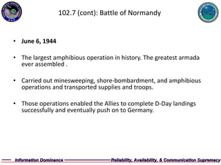 102.7 (cont): Battle of Normandy June 6, 1944 The largest amphibious operation in history. The greatest armada ever assembled . Carried out minesweeping, shore-bombardment, and amphibious operations and transported supplies and troops. Those operations enabled the Allies to complete D-Day landings successfully and eventually push on to Germany. 