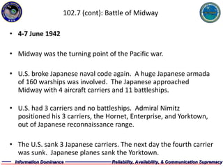 102.7 (cont): Battle of Midway 4-7 June 1942 Midway was the turning point of the Pacific war. U.S. broke Japanese naval code again.  A huge Japanese armada of 160 warships was involved.  The Japanese approached Midway with 4 aircraft carriers and 11 battleships.  U.S. had 3 carriers and no battleships.  Admiral Nimitz positioned his 3 carriers, the Hornet, Enterprise, and Yorktown, out of Japanese reconnaissance range. The U.S. sank 3 Japanese carriers. The next day the fourth carrier was sunk.  Japanese planes sank the Yorktown. 