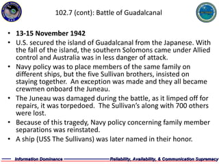 102.7 (cont): Battle of Guadalcanal 13-15 November 1942 U.S. secured the island of Guadalcanal from the Japanese. With the fall of the island, the southern Solomons came under Allied control and Australia was in less danger of attack. Navy policy was to place members of the same family on different ships, but the five Sullivan brothers, insisted on staying together.  An exception was made and they all became crewmen onboard the Juneau. The Juneau was damaged during the battle, as it limped off for repairs, it was torpedoed.  The Sullivan’s along with 700 others were lost. Because of this tragedy, Navy policy concerning family member separations was reinstated. A ship (USS The Sullivans) was later named in their honor.  