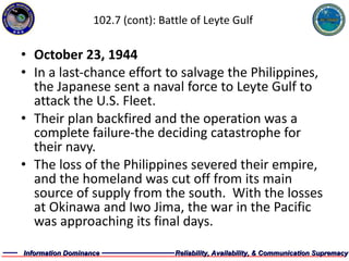 102.7 (cont): Battle of Leyte Gulf October 23, 1944 In a last-chance effort to salvage the Philippines, the Japanese sent a naval force to Leyte Gulf to attack the U.S. Fleet. Their plan backfired and the operation was a complete failure-the deciding catastrophe for their navy. The loss of the Philippines severed their empire, and the homeland was cut off from its main source of supply from the south.  With the losses at Okinawa and Iwo Jima, the war in the Pacific was approaching its final days. 