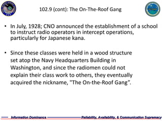 102.9 (cont): The On-The-Roof Gang In July, 1928; CNO announced the establishment of a school to instruct radio operators in intercept operations, particularly for Japanese kana. Since these classes were held in a wood structure  set atop the Navy Headquarters Building in  Washington, and since the radiomen could not  explain their class work to others, they eventually  acquired the nickname, "The On-the-Roof Gang”. 