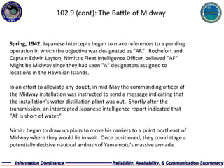 102.9 (cont): The Battle of Midway Spring, 1942 ; Japanese intercepts began to make references to a pending  operation in which the objective was designated as "AF.“  Rochefort and  Captain Edwin Layton, Nimitz's Fleet Intelligence Officer, believed "AF"  Might be Midway since they had seen "A" designators assigned to  locations in the Hawaiian Islands.  In an effort to alleviate any doubt, in mid-May the commanding officer of  the Midway installation was instructed to send a message indicating that  the installation's water distillation plant was out.  Shortly after the  transmission, an intercepted Japanese intelligence report indicated that  "AF is short of water.“ Nimitz began to draw up plans to move his carriers to a point northeast of  Midway where they would lie in wait. Once positioned, they could stage a  potentially decisive nautical ambush of Yamamoto's massive armada.  