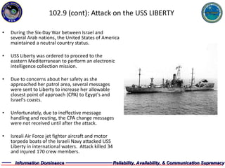 102.9 (cont): Attack on the USS LIBERTY During the Six-Day War between Israel and several Arab nations, the United States of America maintained a neutral country status. USS Liberty was ordered to proceed to the eastern Mediterranean to perform an electronic intelligence collection mission. Due to concerns about her safety as she approached her patrol area, several messages were sent to Liberty to increase her allowable closest point of approach (CPA) to Egypt's and Israel's coasts. Unfortunately, due to ineffective message handling and routing, the CPA change messages were not received until after the attack. Isreali Air Force jet fighter aircraft and motor torpedo boats of the Israeli Navy attacked USS Liberty in international waters.  Attack killed 34 and injured 170 crew members. 