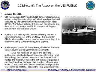 102.9 (cont): The Attack on the USS PUEBLO January 23, 1968, USS Pueblo is an ELINT and SIGINT Banner-class technical research ship (Navy intelligence) which was boarded and captured by the Democratic Peoples Republic of Korea (DPRK).  North Korea claimed the vessel had strayed into their territorial waters, and U.S. claimed that shipped remained in international waters. Pueblo is still held by DPRK today; officially remains a commissioned vessel of the US Navy.  It is located in DPRK’s Wonsan Harbor and used as a museum ship.  It is the only US ship currently being held captive. A NSA report quotes LT Steve Harris, the OIC of Pueblo's Naval Security Group Command detachment: ".. we had retained on board the obsolete publications and had all good intentions of getting rid of these things but had not done so at the time we had started the mission. I wanted to get the place organized eventually and we had excessive numbers of copies on board..." and concludes “Only a small percentage of the total classified material aboard the  ship was destroyed.” 