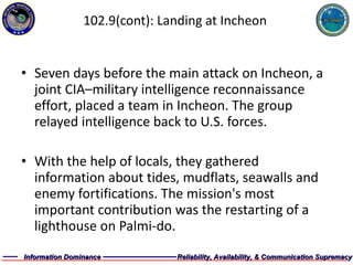 102.9(cont): Landing at Incheon Seven days before the main attack on Incheon, a joint CIA–military intelligence reconnaissance effort, placed a team in Incheon. The group relayed intelligence back to U.S. forces. With the help of locals, they gathered information about tides, mudflats, seawalls and enemy fortifications. The mission's most important contribution was the restarting of a lighthouse on Palmi-do. 