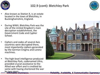 102.9 (cont): Bletchley Park Also known as Station X, is an estate located in the town of Bletchley, in Buckinghamshire, England.  During WWII, Bletchley Park was the site of the United Kingdom’s main decryption establishment, the Government Code and Cypher School. Ciphers and codes of several Axis countries were decrypted there, most importantly ciphers generated by the German Enigma and Lorenz machines. The high-level intelligence produced at Bletchley Park, codenamed Ultra, provided crucial assistance to the Allied war effort and is credited by some with having shortened the war by two years. 