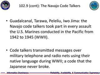 102.9 (cont): The Navajo Code Talkers Guadalcanal, Tarawa, Peleliu, Iwo Jima: the Navajo code talkers took part in every assault the U.S. Marines conducted in the Pacific from 1942 to 1945 (WWII). Code talkers transmitted messages over military telephone and radio nets using their native language during WWII; a code that the Japanese never broke. 