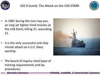 102.9 (cont): The Attack on the USS STARK In 1987 during the Iran-Iraq war, an Iraqi jet fighter fired missiles at the USS Stark; killing 37, wounding 21. It is the only successful anti-ship missile attack on a U.S. Navy warship. The board of inquiry cited lapse of training requirements and lax procedures. 