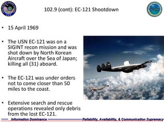 102.9 (cont): EC-121 Shootdown 15 April 1969 The USN EC-121 was on a SIGINT recon mission and was shot down by North Korean Aircraft over the Sea of Japan; killing all (31) aboard.  The EC-121 was under orders not to come closer than 50 miles to the coast. Extensive search and rescue operations revealed only debris from the lost EC-121. 