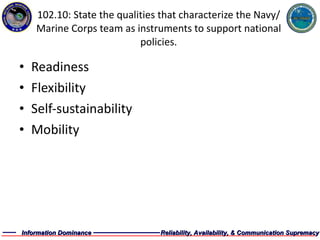 102.10: State the qualities that characterize the Navy/Marine Corps team as instruments to support national policies. Readiness Flexibility Self-sustainability Mobility 