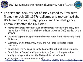 102.12: Discuss the National Security Act of 1947. The National Security Act of 1947 signed by President Truman on July 26, 1947; realigned and reorganized the US Armed Forces, foreign policy, and the Intelligence Community after the Cold War. Merged the Department of War and the Department of the Navy into the National Military Establishment (later known as DoD) headed by the SECDEF. Created a separate Department of the Air Force from the existing Army Air Forces. Eventually unified the Army, Navy and Air Force into a federated structure. Established the National Security Council for national security policy. Established a Central Intelligence Agency (the US’ first peacetime intelligence agency) under the National Security Council. Established the Joint Chiefs of Staff 