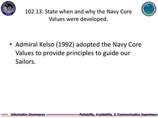 102.13: State when and why the Navy Core Values were developed. Admiral Kelso (1992) adopted the Navy Core Values to provide principles to guide our Sailors. 
