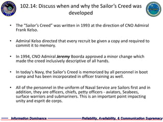 102.14: Discuss when and why the Sailor’s Creed was developed The “Sailor’s Creed” was written in 1993 at the direction of CNO Admiral Frank Kelso. Admiral Kelso directed that every recruit be given a copy and required to commit it to memory. In 1994, CNO Admiral  Jeremy  Boorda approved a minor change which made the creed inclusively descriptive of all hands.  In today's Navy, the Sailor's Creed is memorized by all personnel in boot camp and has been incorporated in officer training as well. All of the personnel in the uniform of Naval Service are Sailors first and in addition, they are officers, chiefs, petty officers - aviators, Seabees, surface warriors and submariners. This is an important point impacting unity and esprit de corps. 