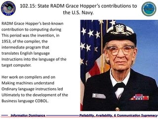102.15: State RADM Grace Hopper’s contributions to the U.S. Navy. RADM Grace Hopper’s best-known  contribution to computing during  This period was the invention, in  1953, of the compiler, the  intermediate program that  translates English language  Instructions into the language of the  target computer.  Her work on compilers and on  Making machines understand  Ordinary language instructions led  Ultimately to the development of the  Business language COBOL. 
