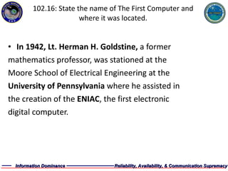 102.16: State the name of The First Computer and where it was located. In 1942, Lt. Herman H. Goldstine,  a former mathematics professor, was stationed at the  Moore School of Electrical Engineering at the  University of Pennsylvania  where he assisted in  the creation of the  ENIAC , the first electronic  digital computer.  