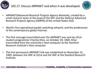 102.17: Discuss ARPANET and when it was developed. ARPANET(Advanced Research Projects Agency Network), created by a small research team at the head of the MIT and the Defense Advanced Research Projects Agency (DARPA) of the United States DoD. World's first operational packet switching network, and the predecessor of the contemporary global Internet. The first message transmitted over the ARPANET was sent by UCLA student programmer Charley Kline, on October 29, 1969. Kline transmitted from the university's Host computer to the Stanford Research Institute's Host computer. The first permanent ARPANET link was established on November 21, 1969, between the IMP at UCLA and the IMP at the Stanford Research Institute. 