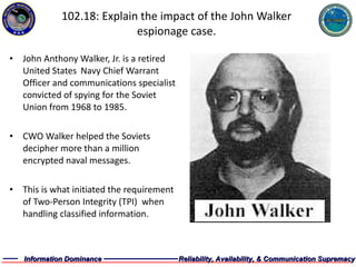 102.18: Explain the impact of the John Walker espionage case. John Anthony Walker, Jr. is a retired United States  Navy Chief Warrant Officer and communications specialist convicted of spying for the Soviet Union from 1968 to 1985. CWO Walker helped the Soviets decipher more than a million encrypted naval messages. This is what initiated the requirement of Two-Person Integrity (TPI)  when handling classified information. 