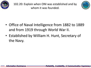 102.20: Explain when ONI was established and by whom it was founded. Office of Naval Intelligence from 1882 to 1889 and from 1919 through World War II. Established by William H. Hunt, Secretary of the Navy. 