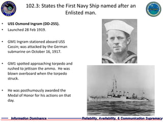 102.3: States the First Navy Ship named after an Enlisted man. USS Osmond Ingram (DD-255). Launched 28 Feb 1919. GM1 Ingram stationed aboard USS Cassin; was attacked by the German submarine on October 16, 1917.  GM1 spotted approaching torpedo and rushed to jettison the ammo.  He was blown overboard when the torpedo struck. He was posthumously awarded the Medal of Honor for his actions on that day. 