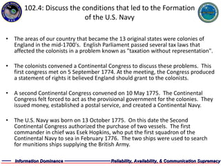 102.4: Discuss the conditions that led to the Formation of the U.S. Navy The areas of our country that became the 13 original states were colonies of England in the mid-1700's.  English Parliament passed several tax laws that affected the colonists in a problem known as "taxation without representation". The colonists convened a Continental Congress to discuss these problems.  This first congress met on 5 September 1774. At the meeting, the Congress produced a statement of rights it believed England should grant to the colonists. A second Continental Congress convened on 10 May 1775.  The Continental Congress felt forced to act as the provisional government for the colonies.  They issued money, established a postal service, and created a Continental Navy. The U.S. Navy was born on 13 October 1775.  On this date the Second Continental Congress authorized the purchase of two vessels.  The first commander in chief was Esek Hopkins, who put the first squadron of the Continental Navy to sea in February 1776.  The two ships were used to search for munitions ships supplying the British Army. 