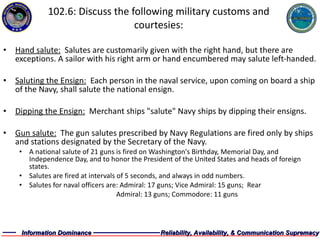 102.6: Discuss the following military customs and courtesies: Hand salute:   Salutes are customarily given with the right hand, but there are exceptions. A sailor with his right arm or hand encumbered may salute left-handed.  Saluting the Ensign:   Each person in the naval service, upon coming on board a ship of the Navy, shall salute the national ensign. Dipping the Ensign:   Merchant ships "salute" Navy ships by dipping their ensigns. Gun salute:   The gun salutes prescribed by Navy Regulations are fired only by ships and stations designated by the Secretary of the Navy. A national salute of 21 guns is fired on Washington's Birthday, Memorial Day, and Independence Day, and to honor the President of the United States and heads of foreign states. Salutes are fired at intervals of 5 seconds, and always in odd numbers. Salutes for naval officers are: Admiral: 17 guns; Vice Admiral: 15 guns;  Rear    Admiral: 13 guns; Commodore: 11 guns 