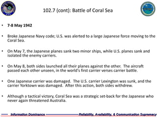 102.7 (cont): Battle of Coral Sea 7-8 May 1942 Broke Japanese Navy code; U.S. was alerted to a large Japanese force moving to the Coral Sea. On May 7, the Japanese planes sank two minor ships, while U.S. planes sank and isolated the enemy carriers. On May 8, both sides launched all their planes against the other.  The aircraft passed each other unseen, in the world's first carrier verses carrier battle. One Japanese carrier was damaged.  The U.S. carrier Lexington was sunk, and the carrier Yorktown was damaged.  After this action, both sides withdrew. Although a tactical victory, Coral Sea was a strategic set-back for the Japanese who never again threatened Australia.  