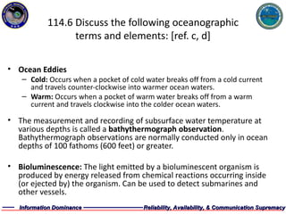 114.6 Discuss the following oceanographic terms and elements: [ref. c, d] Ocean Eddies  Cold:  Occurs when a pocket of cold water breaks off from a cold current and travels counter-clockwise into warmer ocean waters. Warm:  Occurs when a pocket of warm water breaks off from a warm current and travels clockwise into the colder ocean waters. The measurement and recording of subsurface water temperature at various depths is called a  bathythermograph observation . Bathythermograph observations are normally conducted only in ocean depths of 100 fathoms (600 feet) or greater.  Bioluminescence:  The light emitted by a bioluminescent organism is produced by energy released from chemical reactions occurring inside (or ejected by) the organism. Can be used to detect submarines and other vessels.  