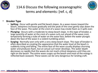 114.6 Discuss the following oceanographic terms and elements: [ref. c, d] Breaker Type Spilling:  Occur with gentle and flat beach slopes. As a wave moves toward the beach, steepness increases gradually and the peak of the crest gently slips down the face of the wave. The water at the crest of a wave may create foam as it spills over.  Plunging:  Occurs with a moderate to steep beach slope. In this type of breaker, a large quantity of water at the crest of a wave curls out ahead of the wave crest, temporarily forming a tube of water on the wave face, before the water plunges down the face of the wave in a violent tumbling action.  Surging:  Normally seen only with a very steep beach slope. This type of breaker is often described as creating the appearance that the water level at the beach is suddenly rising and falling. The entire face of the wave usually displays churning water and produces foam, but an actual curl never develops. The water depth decreases so rapidly that the waves do not reach critical steepness until they are right on the beach. The entire wave surges up the beach and most of the energy is reflected back seaward. These waves can be very dangerous for landing craft.  