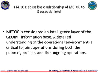 114.10 Discuss basic relationship of METOC to Geospatial Intel METOC is considered an intelligence layer of the GEOINT information base. A detailed understanding of the operational environment is critical to joint operations during both the planning process and the ongoing operations.  