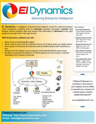 Delivering Enterprise Intelligence

EI Dynamics is intelligent, enterprise level software, priced for small and medium       Key Features:
sized companies, enabling them to automate business processes, monitor and                Automated Reporting:
analyze critical company data and ensure that information is delivered to the right        Crystal Reports, Microsoft
people at the right time in the right format.                                              SQL Reports, Web Re-
                                                                                           ports, RTF

With EI Dynamics software you will…                                                       Multiple Output Formats:
                                                                                           PDF, HTML, RTF, Word,
                                                                                           Excel, XML, Text
   Never miss a critical deadline again
   Never have to worry that an inventory item is out of stock when you really need it    Multiple Distribution For-
   Have peace of mind that all customers will be notified before their contracts ex-      mats: Email, Fax, FTP,
                                                                                           SMS (Text Messages)
    pire
   Always know the status of your projects and be alerted before issues arise            Open Database Support:
   Be able to automate the delivery of critical reports such as invoices, customer        SQL Server, Oracle, DB2,
                                                                                           Access, MySQL and
    statements and company financials
                                                                                           more…

                                                                                          Process/Workflow Auto-
                                                                                           mation: Trigger events,
                                                                                           launch .exe files, run DTS
                                                                                           packages, write native
                                                                                           VB.Net or C# code




                                                                                       “Without EI Dynamics we
                                                                                      would have to hire at least 1
                                                                                     more employee and our ability
                                                                                     to respond to our customers in
                                                                                        a timely manner would be
                                                                                         significantly impacted”

                                                                                     AccountingSoftware411.com




Tradeshow reference code:
Website: http://www.eidynamics.com
Email: sales@eidynamics.com
 