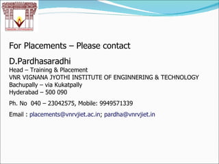 For Placements – Please contact D.Pardhasaradhi Head – Training & Placement VNR VIGNANA JYOTHI INSTITUTE OF ENGINNERING & TECHNOLOGY Bachupally – via Kukatpally Hyderabad – 500 090 Ph. No  040 – 23042575, Mobile: 9949571339 Email :  [email_address] ;  [email_address] 