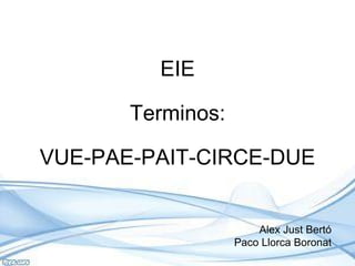 EIE
Terminos:
VUE-PAE-PAIT-CIRCE-DUE
Alex Just Bertó
Paco Llorca Boronat
 