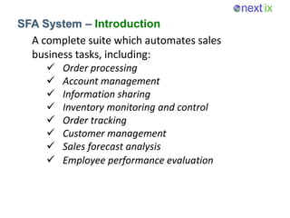 SFA System – Introduction
A complete suite which automates sales
business tasks, including:
 Order processing
 Account management
 Information sharing
 Inventory monitoring and control
 Order tracking
 Customer management
 Sales forecast analysis
 Employee performance evaluation
 