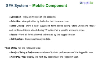 SFA System – Mobile Component
oCollection – view all invoices of the accounts
oPriorities - view priorities by folder for the chosen account
oSales Closing - show a list of suggested items added during "Store Check and Preps"
and confirmed items added during "Priorities" of a specific account's order.
oResale - View all forms allowed to be used by the logged in user.
oCall Analysis- displays call analysis data.
End of Day has the following tabs:
oAnalyze Today’s Performance – view of today's performance of the logged in user.
oNext Day Preps-display the next day accounts of the logged in user.
 