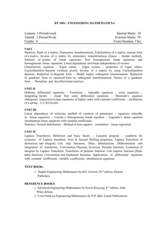 BT 1001: ENGINEERING MATHEMATICS-I


Lectures: 3 Periods/week                                                    Internal Marks: 30
Tutorial: 2 Period/Week                                                    External Marks: 70
Credits: 4                                                                Exam.Duration: 3 hrs

Unit I
Matrices: Rank of a matrix, Elementary transformations, Echelonform of a matrix, normal form
of a matrix, Inverse of a matrix by elementary transformations (Gauss – Jordan method).
Solution of system of linear equations: Non homogeneous linear equations and
homogeneous linear equations. Linear dependence and linear independence of vectors.
Characteristic equation – Eigen values – Eigen vectors – properties of Eigen values.
CayleyHamilton theorem (without proof). Inverse of a matrix by using CayleyHamilton
theorem. Reduction to diagonal form – Modal matrix orthogonal transformation. Reduction
of quadratic form to canonical form by orthogonal transformations. Nature of a quadratic
form – Hermitian and skewHermitian matrices.

UNIT II
Ordinary differential equations – Formation – separable equations – exact equations –
integrating factors – linear first order differential equations – Bernoulli’s equation
orthogonal trajectories.Linear equations of higher order with constant coefficients – oscillations
of a spring – L.C.R.Circuits.

UNIT III
Linear dependence of solutions, method of variation of parameters – equations reducible
to linear equations – Cauchy’s homogeneous linear equation – Legendre’s linear equation
simultaneous linear equations with constant coefficients.
Statistics: Normal distribution – Method of least squares – correlation – linear regression

UNIT IV
Laplace Transforms: Definition and basic theory – Linearity property – condition for
existence of Laplace transform. First & Second Shifting properties, Laplace Transform of
derivatives and integrals; Unit step functions, Dirac deltafunction. Differentiation and
Integration of transforms, Convolution Theorem, Inversion. Periodic functions. Evaluation of
integrals by Laplace Transform. Transforms of periodic function. Unit impulse function (Dirac
delta function). Convolution and Duahamel formulae. Applications to differential equations
with constant coefficients, variable coefficients, simultaneous equations.

TEXT BOOK:
        1. Higher Engineering Mathematics by B.S. Grewal, 38 th edition, khanna
           Publishers

REFERENCE BOOKS:
     1. Advanced Engineering Mathematics by Erwin Kreyszig, 8 th edition, John
       Wiley &Sons
     2. A text book on Engineering Mathematics by N.P. Bali, Laxmi Publications
 