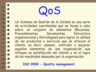 QoS
Un Sistema de Gestión de la Calidad es una serie
de actividades coordinadas que se llevan a cabo
sobre un conjunto de elementos (Recursos,
Procedimientos,
Documentos,
Estructura
organizacional y Estrategias) para lograr la calidad
de los productos o servicios que se ofrecen al
cliente, es decir, planear, controlar y mejorar
aquellos elementos de una organización que
influyen en satisfacción del cliente y en el logro
de los resultados deseados por la organización.
ISO 9000 - Quality management

 