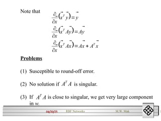 04/20/25 1
RBF Networks M.W. Mak
Note that
 
 
  x
A
x
A
x
A
x
x
y
A
y
A
x
x
y
y
x
x
T
T
T
T























Problems
(1) Susceptible to round-off error.
(2) No solution if is singular.
(3) If is close to singular, we get very large component
in w.
A
AT
A
AT
 