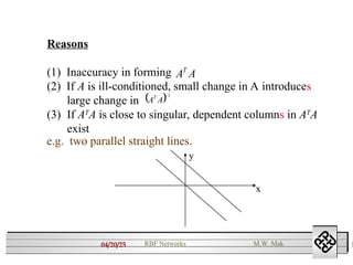 04/20/25 1
RBF Networks M.W. Mak
Reasons
(1) Inaccuracy in forming
(2) If A is ill-conditioned, small change in A introduces
large change in
(3) If AT
A is close to singular, dependent columns in AT
A
exist
A
AT
 1

A
AT
e.g. two parallel straight lines.
x
y
 