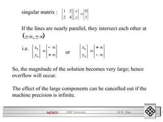 04/20/25 1
RBF Networks M.W. Mak
singular matrix :



















1
0
4
2
2
1
y
x
If the lines are nearly parallel, they intersect each other at
 


 ,
i.e.

















0
0
y
x

















0
0
y
x
or
So, the magnitude of the solution becomes very large; hence
overflow will occur.
The effect of the large components can be cancelled out if the
machine precision is infinite.
 